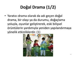Doğal Drama (1/2)
• Yaratıcı drama olarak da adı geçen doğal
drama, bir olayı ya da durumu, doğaçlama
yoluyla, oyunlar geliştirerek, eski bilişsel
örüntülerin yardımıyla yeniden yapılandırmaya
yönelik etkinliklerdir. (1)
45
 