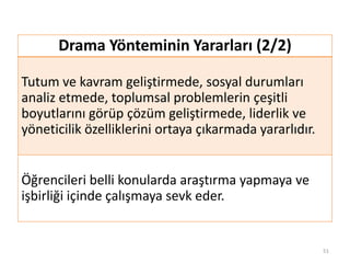 Drama Yönteminin Yararları (2/2)
Tutum ve kavram geliştirmede, sosyal durumları
analiz etmede, toplumsal problemlerin çeşitli
boyutlarını görüp çözüm geliştirmede, liderlik ve
yöneticilik özelliklerini ortaya çıkarmada yararlıdır.
Öğrencileri belli konularda araştırma yapmaya ve
işbirliği içinde çalışmaya sevk eder.
51
 