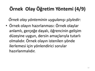 Örnek Olay Öğretim Yöntemi (4/9)
Örnek olay yönteminin uygulanışı şöyledir:
• Örnek olayın hazırlanması: Örnek olaylar
anlamlı, gerçeğe dayalı, öğrencinin gelişim
düzeyine uygun, dersin amaçlarıyla tutarlı
olmalıdır. Örnek olayın istenilen yönde
ilerlemesi için yönlendirici sorular
hazırlanmalıdır.
57
 