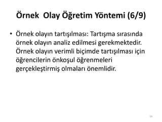 Örnek Olay Öğretim Yöntemi (6/9)
• Örnek olayın tartışılması: Tartışma sırasında
örnek olayın analiz edilmesi gerekmektedir.
Örnek olayın verimli biçimde tartışılması için
öğrencilerin önkoşul öğrenmeleri
gerçekleştirmiş olmaları önemlidir.
59
 