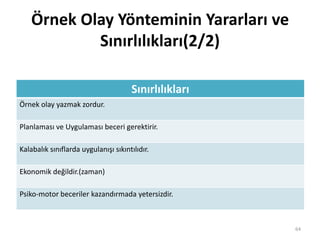 Örnek Olay Yönteminin Yararları ve
Sınırlılıkları(2/2)
Sınırlılıkları
Örnek olay yazmak zordur.
Planlaması ve Uygulaması beceri gerektirir.
Kalabalık sınıflarda uygulanışı sıkıntılıdır.
Ekonomik değildir.(zaman)
Psiko-motor beceriler kazandırmada yetersizdir.
64
 