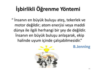 İşbirlikli Öğrenme Yöntemi
“ İnsanın en büyük buluşu ateş, tekerlek ve
motor değildir; atom enerjisi veya maddi
dünya ile ilgili herhangi bir şey de değildir.
İnsanın en büyük buluşu anlaşarak, ekip
halinde uyum içinde çalışabilmesidir.”
B.Jenning
66
 