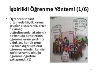 İşbirlikli Öğrenme Yöntemi (1/6)
• Öğrencilerin sınıf
ortamında küçük karma
gruplar oluşturarak, ortak
bir amaç
doğrultusunda, akademik
bir konuda birbirlerinin
öğrenmelerine yardımcı
oldukları, her bir grup
üyesinin diğer üyelerin
öğrenmelerinden kendisi
kadar sorumlu olduğu
öğrenme-öğretme
yaklaşımıdır.(1)
68
 