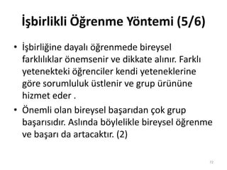 İşbirlikli Öğrenme Yöntemi (5/6)
• İşbirliğine dayalı öğrenmede bireysel
farklılıklar önemsenir ve dikkate alınır. Farklı
yetenekteki öğrenciler kendi yeteneklerine
göre sorumluluk üstlenir ve grup ürününe
hizmet eder .
• Önemli olan bireysel başarıdan çok grup
başarısıdır. Aslında böylelikle bireysel öğrenme
ve başarı da artacaktır. (2)
72
 