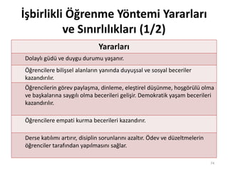 İşbirlikli Öğrenme Yöntemi Yararları
ve Sınırlılıkları (1/2)
Yararları
Dolaylı güdü ve duygu durumu yaşanır.
Öğrencilere bilişsel alanların yanında duyuşsal ve sosyal beceriler
kazandırılır.
Öğrencilerin görev paylaşma, dinleme, eleştirel düşünme, hoşgörülü olma
ve başkalarına saygılı olma becerileri gelişir. Demokratik yaşam becerileri
kazandırılır.
Öğrencilere empati kurma becerileri kazandırır.
Derse katılımı artırır, disiplin sorunlarını azaltır. Ödev ve düzeltmelerin
öğrenciler tarafından yapılmasını sağlar.
74
 