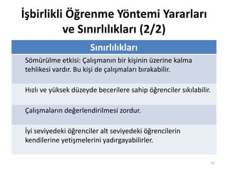 İşbirlikli Öğrenme Yöntemi Yararları
ve Sınırlılıkları (2/2)
Sınırlılıkları
Sömürülme etkisi: Çalışmanın bir kişinin üzerine kalma
tehlikesi vardır. Bu kişi de çalışmaları bırakabilir.
Hızlı ve yüksek düzeyde becerilere sahip öğrenciler sıkılabilir.
Çalışmaların değerlendirilmesi zordur.
İyi seviyedeki öğrenciler alt seviyedeki öğrencilerin
kendilerine yetişmelerini yadırgayabilirler.
75
 