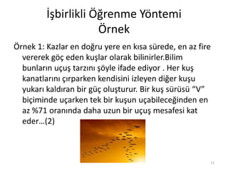 İşbirlikli Öğrenme Yöntemi
Örnek
Örnek 1: Kazlar en doğru yere en kısa sürede, en az fire
vererek göç eden kuşlar olarak bilinirler.Bilim
bunların uçuş tarzını şöyle ifade ediyor . Her kuş
kanatlarını çırparken kendisini izleyen diğer kuşu
yukarı kaldıran bir güç oluşturur. Bir kuş sürüsü “V”
biçiminde uçarken tek bir kuşun uçabileceğinden en
az %71 oranında daha uzun bir uçuş mesafesi kat
eder…(2)
77
 