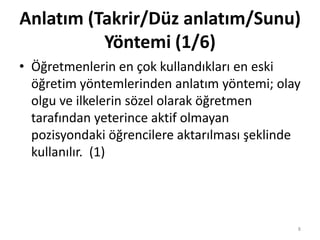 Anlatım (Takrir/Düz anlatım/Sunu)
Yöntemi (1/6)
• Öğretmenlerin en çok kullandıkları en eski
öğretim yöntemlerinden anlatım yöntemi; olay
olgu ve ilkelerin sözel olarak öğretmen
tarafından yeterince aktif olmayan
pozisyondaki öğrencilere aktarılması şeklinde
kullanılır. (1)
8
 