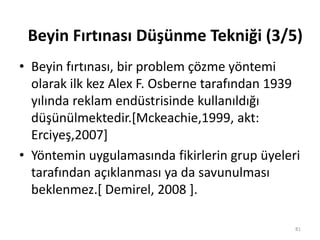 • Beyin fırtınası, bir problem çözme yöntemi
olarak ilk kez Alex F. Osberne tarafından 1939
yılında reklam endüstrisinde kullanıldığı
düşünülmektedir.*Mckeachie,1999, akt:
Erciyeş,2007+
• Yöntemin uygulamasında fikirlerin grup üyeleri
tarafından açıklanması ya da savunulması
beklenmez.[ Demirel, 2008 ].
81
Beyin Fırtınası Düşünme Tekniği (3/5)
 