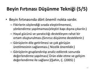Beyin Fırtınası Düşünme Tekniği (5/5)
• Beyin fırtınasında dört önemli nokta vardır.
– Fikirlerin söylendiği sırada eleştirilmemesi,
yönlendirme yapılmaması(eleştiri kapı dışına çıkarılır.)
– Hayal gücünü ve yaratıcılığı destekleyen rahat bir
ortam oluşturulması.(Sınırsız düşünme desteklenir.)
– Görüşlerin dile getirilmesi ve çok görüşün
üretilmesinin sağlanması.( Nicelik önemlidir.)
– Görüşlerin gruplandırılıp analiz edilerek sonunda
değerlendirme yapılması( Ürün elde etme ve gelişim
değerlendirme ile sağlanır.)*Şahin, Ç. (2005) +
83
 
