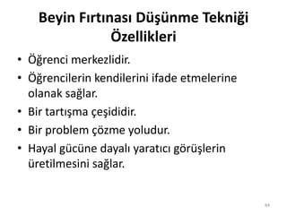 Beyin Fırtınası Düşünme Tekniği
Özellikleri
• Öğrenci merkezlidir.
• Öğrencilerin kendilerini ifade etmelerine
olanak sağlar.
• Bir tartışma çeşididir.
• Bir problem çözme yoludur.
• Hayal gücüne dayalı yaratıcı görüşlerin
üretilmesini sağlar.
84
 