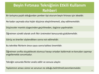 Beyin Fırtınası Tekniğinin Etkili Kullanım
Rehberi
Bir tartışma çeşidi olduğundan çember tipi oturum beyin fırtınası için idealdir.
Ne kadar saçmada olsa hiçbir düşünce eleştirilmemeli, alay edilmemelidir.
Düşünceler mantık süzgecinden geçirilmeden, özgürce yapılmalıdır.
Öğretmen sürekli olarak sınıfı fikir üretmeleri konusunda güdülemelidir.
Görüş ve öneriler söylendikten sonra not edilmelidir.
Bu teknikte fikirlerin önce sayısı sonra kalitesi önemlidir.
Öğretmen sınıfta oluşabilecek olumsuz havayı ortadan kaldırmak ve konudan sapmayı
engellemekle sorumludur.
Tekniğin sonunda fikirler analiz edilir ve sonuca ulaşılır.
Toplantının amacı süresi ve sorunun ne olduğu belirtilmeli,tanımlanmalıdır.
85
 
