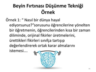 Beyin Fırtınası Düşünme Tekniği
Örnek
Örnek 1: “ Nasıl bir dünya hayal
ediyorsunuz?”sorusunu öğrencilerine yönelten
bir öğretmenin, öğrencilerinden kısa bir zaman
diliminde, orijinal fikirler üretmelerini,
ürettikleri fikirleri sınıfça tartışıp
değerlendirerek ortak karar almalarını
istemesi….
88
 