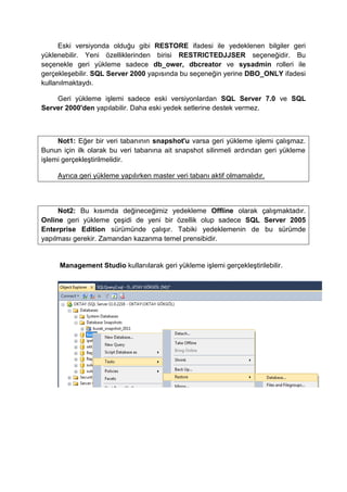 Eski versiyonda olduğu gibi RESTORE ifadesi ile yedeklenen bilgiler geri
yüklenebilir. Yeni özelliklerinden birisi RESTRICTEDJJSER seçeneğidir. Bu
seçenekle geri yükleme sadece db_ower, dbcreator ve sysadmin rolleri ile
gerçekleşebilir. SQL Server 2000 yapısında bu seçeneğin yerine DBO_ONLY ifadesi
kullanılmaktaydı.
Geri yükleme işlemi sadece eski versiyonlardan SQL Server 7.0 ve SQL
Server 2000'den yapılabilir. Daha eski yedek setlerine destek vermez.
Not1: Eğer bir veri tabanının snapshot'u varsa geri yükleme işlemi çalışmaz.
Bunun için ilk olarak bu veri tabanına ait snapshot silinmeli ardından geri yükleme
işlemi gerçekleştirilmelidir.
Ayrıca geri yükleme yapılırken master veri tabanı aktif olmamalıdır.
Not2: Bu kısımda değineceğimiz yedekleme Offline olarak çalışmaktadır.
Online geri yükleme çeşidi de yeni bir özellik olup sadece SQL Server 2005
Enterprise Edition sürümünde çalışır. Tabiki yedeklemenin de bu sürümde
yapılması gerekir. Zamandan kazanma temel prensibidir.
Management Studio kullanılarak geri yükleme işlemi gerçekleştirilebilir.
 