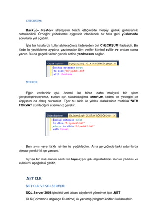 CHECKSUM:
Backup- Restore stratejisini tercih ettiğinizde herşey güllük güllüstanlık
olmayabilir© Örneğin; yedekleme aygıtında olabilecek bir hata geri yüklemede
sorunlara yol açabilir.
İşte bu hatalarda kullanabileceğimiz ifadelerden biri CHECKSUM ifadesidir. Bu
ifade ile yedekleme aygıtına yazılmadan tüm veriler kontrol edilir ve ondan sonra
yazılır. Bu da geçerli verinin yedek setine yazılmasını sağlar.
MIRROR:
Eğer verileriniz çok önemli ise biraz daha maliyetli bir işlem
gerçekleştirebilirsiniz. Bunun için kullanacağınız MIRROR ifadesi ile yedeğini bir
kopyasını da almış olursunuz. Eğer bu ifade ile yedek alacaksanız mutlaka WITH
FORMAT cümleciğini eklemeniz gerekir.
Ben aynı yere farklı isimler ile yedekledim. Ama gerçeğinde farklı ortamlarda
olması gerekir ki işe yarasın.
Ayrıca bir disk alanını sanki bir tape aygıtı gibi algılatabiliriz. Bunun yazılımı ve
kullanımı aşağıdaki gibidir.
.NET CLR
NET CLR VE SOL SERVER:
SQL Server 2008 içindeki veri tabanı objelerini yönetmek için .NET
CLR(Common Language Runtime) ile yazılmış program kodları kullanılabilir.
 