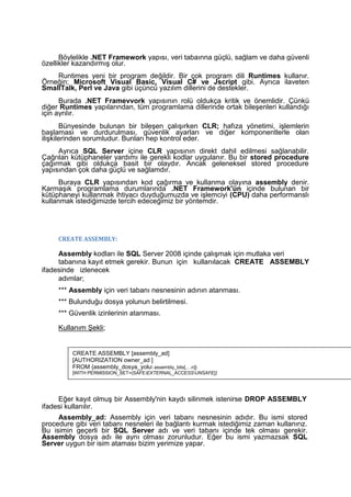 Böylelikle .NET Framework yapısı, veri tabaınna güçlü, sağlam ve daha güvenli
özellikler kazandırmış olur.
Runtimes yeni bir program değildir. Bir çok program dili Runtimes kullanır.
Örneğin; Microsoft Visual Basic, Visual C# ve Jscript gibi. Ayrıca ilaveten
SmallTalk, Perl ve Java gibi üçüncü yazılım dillerini de destekler.
Burada .NET Framevvork yapısının rolü oldukça kritik ve önemlidir. Çünkü
diğer Runtimes yapılarından, tüm programlama dillerinde ortak bileşenleri kullandığı
için ayrılır.
Bünyesinde bulunan bir bileşen çalışırken CLR; hafıza yönetimi, işlemlerin
başlaması ve durdurulması, güvenlik ayarları ve diğer komponentlerle olan
ilişkilerinden sorumludur. Bunları hep kontrol eder.
Ayrıca SQL Server içine CLR yapısının direkt dahil edilmesi sağlanabilir.
Çağrılan kütüphaneler yardımı ile gerekli kodlar uygulanır. Bu bir stored procedure
çağırmak gibi oldukça basit bir olaydır. Ancak geleneksel stored procedure
yapısından çok daha güçlü ve sağlamdır.
Buraya CLR yapısından kod çağırma ve kullanma olayına assembly denir.
Karmaşık programlama durumlarında .NET Framework'ün içinde bulunan bir
kütüphaneyi kullanmak ihtiyacı duyduğumuzda ve işlemciyi (CPU) daha performanslı
kullanmak istediğimizde tercih edeceğimiz bir yöntemdir.
CREATE ASSEMBLY:
Assembly kodları ile SQL Server 2008 içinde çalışmak için mutlaka veri
tabanına kayıt etmek gerekir. Bunun için kullanılacak CREATE ASSEMBLY
ifadesinde izlenecek
adımlar;
*** Assembly için veri tabanı nesnesinin adının atanması.
*** Bulunduğu dosya yolunun belirtilmesi.
*** Güvenlik izinlerinin atanması.
Kullanım Şekli;
Eğer kayıt olmuş bir Assembly'nin kaydı silinmek istenirse DROP ASSEMBLY
ifadesi kullanılır.
Assembly_ad: Assembly için veri tabanı nesnesinin adıdır. Bu ismi stored
procedure gibi veri tabanı nesneleri ile bağlantı kurmak istediğimiz zaman kullanırız.
Bu isimin geçerli bir SQL Server adı ve veri tabanı içinde tek olması gerekir.
Assembly dosya adı ile aynı olması zorunludur. Eğer bu ismi yazmazsak SQL
Server uygun bir isim ataması bizim yerimize yapar.
CREATE ASSEMBLY [assembly_ad]
[AUTHORIZATION owner_ad ]
FROM {assembly_dosya_yolu assembly_bits[,…n]}
[WITH PERMISSION_SET=(SAFEEXTERNAL_ACCESSUNSAFE}]
 