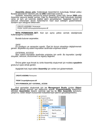 Assembly_dosya_yolu: Kullanılacak Assembly'nin bulunduğu fiziksel yoldur.
Burada istenirse bir netvvork yolu da UNC kullanmak sureti ile
verilebilir. Assembly yalnızca bir dosya içerebilir, çünkü SQL Server 2008 çoklu
Assembly yapısına destek vermez. Eğer bu Assembly'nin bağlı bulunduğu dosyalar
varsa ve aynı yol üzerinde değilse işlem gerçekleşmez. Aşağıdaki yazılım bir
netvvork ortamından alınan Assembly'nin nasıl kayıt edildiğini göstermektedir.
İsimlerin aynı olduğuna dikkat edin.
WITH_PERMISSION_SET: Kod için açma yetkisi vermek istediğimizde
kullanacağımız cümleciktir.
Burada bulunan seçenekler.
SAFE
En kısıtlayıcı ve varsayılan ayardır. Özel bir durum olmadıkça değiştirmemek
gerekir. Böylelikle dış sistem kaynakları tarafından erişilmesi önlenir.
EXTERNAL ACCESS
Bazı sistem kaynakları tarafından erişimine izin verilir. Bu kaynaklar; içerdiği
dosyalar, netvvork, environment ve registry değerleri.
Önüne gelen açar.Ancak bu izinle Assembly oluşturmak için mutlaka sysadmin
grubunun üyesi olmak gerekir.
Aşağıdaki kod, kayıt edilen Assembly için verilen izni göstermektedir.
Kod yazmadan oluşturmak için ise Management Studio içinden Object
Explorer altında bulunan veri tabanımızı açarak, Programmability klasörünün
altındaki Assemblies klasörü üzerinde sağ tuş ile New Assembly komutunu
çalıştırırız. Gelen iletişim kutusundan kolaylıkla kayıt işlemini gerçekleştirebiliriz.
CREATE ASSEMBLY feneryener
FROM ‘GORYUKkutuphanefeneryener.dll’
CREATE ASSEMBLY feneryener
FROM 'C:superligfeneryener.dll'
WITH PERMISSION_SET = EXTERNAL_ ACCESS
 
