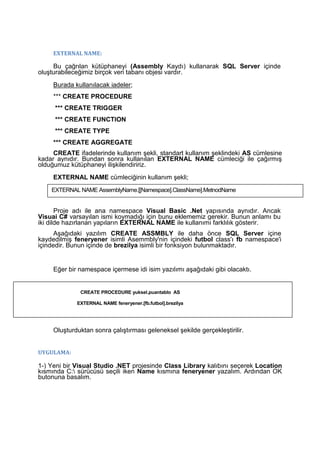 EXTERNAL NAME:
Bu çağrılan kütüphaneyi (Assembly Kaydı) kullanarak SQL Server içinde
oluşturabileceğimiz birçok veri tabanı objesi vardır.
Burada kullanılacak iadeler;
*** CREATE PROCEDURE
*** CREATE TRIGGER
*** CREATE FUNCTION
*** CREATE TYPE
*** CREATE AGGREGATE
CREATE ifadelerinde kullanım şekli, standart kullanım şeklindeki AS cümlesine
kadar aynıdır. Bundan sonra kullanılan EXTERNAL NAME cümleciği ile çağırmış
olduğumuz kütüphaneyi ilişkilendiririz.
EXTERNAL NAME cümleciğinin kullanım şekli;
Proje adı ile ana namespace Visual Basic .Net yapısında aynıdır. Ancak
Visuai C# varsayılan ismi koymadığı için bunu eklememiz gerekir. Bunun anlamı bu
iki dilde hazırlanan yapıların EXTERNAL NAME ile kullanımı farklılık gösterir.
Aşağıdaki yazılım CREATE ASSMBLY ile daha önce SQL Server içine
kaydedilmiş feneryener isimli Asemmbly'nin içindeki futbol class'ı fb namespace'i
içindedir. Bunun içinde de brezilya isimli bir fonksiyon bulunmaktadır.
Eğer bir namespace içermese idi isim yazılımı aşağıdaki gibi olacaktı.
Oluşturduktan sonra çalıştırması geleneksel şekilde gerçekleştirilir.
UYGULAMA:
1-) Yeni bir Visual Studio .NET projesinde Class Library kalıbını seçerek Location
kısmında C: sürücüsü seçili iken Name kısmına feneryener yazalım. Ardından OK
butonuna basalım.
EXTERNAL NAME AssemblyName.[[Namespace].ClassName].MetrıodName
CREATE PROCEDURE yuksel.puantablo AS
EXTERNAL NAME feneryener.[fb.futbol].brezilya
 