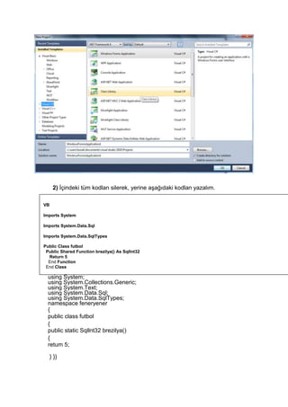 2) İçindeki tüm kodlan silerek, yerine aşağıdaki kodlan yazalım.
C#
using System;
using System.Collections.Generic;
using System.Text;
using System.Data.Sql;
using System.Data.SqlTypes;
namespace feneryener
{
public class futbol
{
public static Sqllnt32 brezilya()
{
retum 5;
} }}
VB
Imports System
Imports System.Data.Sql
Imports System.Data.SqlTypes
Public Class futbol
Public Shared Function brezilya() As Sqllnt32
Return 5
End Function
End Class
 