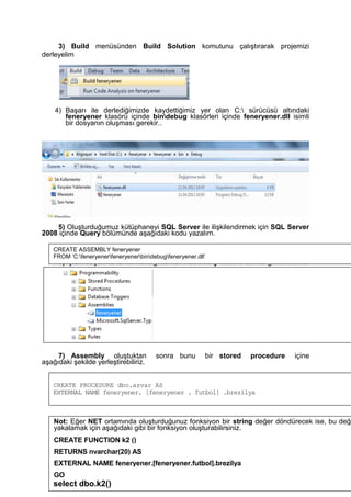 3) Build menüsünden Build Solution komutunu çalıştırarak projemizi
derleyelim
4) Başarı ile derlediğimizde kaydettiğimiz yer olan C: sürücüsü altındaki
feneryener klasörü içinde bindebug klasörleri içinde feneryener.dll isimli
bir dosyanın oluşması gerekir..
5) Oluşturduğumuz kütüphaneyi SQL Server ile ilişkilendirmek için SQL Server
2008 içinde Query bölümünde aşağıdaki kodu yazalım.
6) İşlem başarı ile tamamlandığı zaman Assembly klasörü altında görebilirsiniz
7) Assembly oluştuktan sonra bunu bir stored procedure içine
aşağıdaki şekilde yerleştirebiliriz.
CREATE ASSEMBLY feneryener
FROM ‘C:feneryenerfeneryenerbindebugfeneryener.dll’
CREATE PROCEDURE dbo.azvar AS
EXTERNAL NAME feneryener. [feneryener . futbol] .brezilya
Not: Eğer NET ortamında oluşturduğunuz fonksiyon bir string değer döndürecek ise, bu değe
yakalamak için aşağıdaki gibi bir fonksiyon oluşturabilirsiniz.
CREATE FUNCTION k2 ()
RETURNS nvarchar(20) AS
EXTERNAL NAME feneryener.[feneryener.futbol].brezilya
GO
select dbo.k2()
 