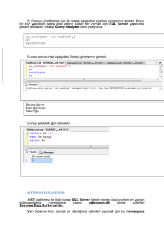 8) Sonucu görebilmek için ilk olarak aşağıdaki ayarları yapmamız gerekir. Bunu
bir kez yaptıktan sonra iptal edene kadar her zaman için SQL Server yapısında
geçerli olacaktır. İfadeyi Query Analyzer içine yazıyoruz.
Bunun sonucunda aşağıdaki ifadeyi görmemiz gerekir.
9) Son olarak gelen değeri görmek için aşağıdaki kod yazılır
Sonuç şekildeki gibi olacaktır.
SYSTEM.DATA.SQLSERVER:
.NET platformu ile ilişki kurup SQL Server içinde nesne oluştururken en yaygın
kullanacağımız namespace yapısı sqlaccess.dll içinde bulunan
Sysytem.Data.SqlServer'dır.
Veri tabanını hızlı açmak ve istediğimiz işlemleri yapmak için bu namespace
Sp_configure ‘clr enabled’,1
GO
RECONFIGURE
Declare @a int
Exec @a=azvar
Select @a
 