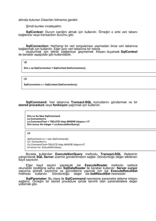 altında bulunan Class'ları bilmemiz gerekir.
Şimdi bunları inceleyelim;
SqlContext: Durum içeriğini almak için kullanılır. Örneğin o anki veri tabanı
bağlantısı veya transaction durumu gibi.
SqlConnection: Herhangi bir veri sorgulaması yapmadan önce veri tabanına
bağlanmak için kullanılır. Eğer aynı veri tabanına bir nesne
oluşturmak için tekrar bağlantıya geçmemek ihtiyacı duyarsak SqlContext
ile beraber aşağıdaki gibi kullanılabilir.
SqlCommand: Veri tabanına Transact-SQL komutlarını göndermek ve bir
stored procedure veya fonksiyon çağırmak için kullanılır.
Burada kullanılan ExecuteNonQuery methodu Transact-SQL ifadesinin
çalıştırılarak SQL Server üzerine gönderilmesini sağlar. Döndürdüğü değer etkilenen
kayıt sayısıdır.
Eğer kayıt seçimi yapılacak ise ExecuteReader methodu sadece
okunabilir özelliğine sahip olan SqlDataReader ile beraber kullanılır. Server cursor
yapısına girerek kaydırma ve güncelleme yapmak için ise ExecuteResultSet
methodu kullanılır. Döndürdüğü değer ise IsdlResultSet nesnesidir.
SqlParameter: Bu class ile SqlCommand nesnesine parametre ekleme imkanı
sağlarız. Örneğin bir stored procedure içinde tanımlı olan parametrelere değer
yollamak gibi.
VB
Dim c as SqlConnection = SqlContext.GetConnection();
C#
SqlConnection c = SqlContext.GetConnection();
Dim co As New SqlCommand
co.Connection=c
co.CommandText = "DELETE kitap WHERE kitapno = 5"
Dim sonuc As Integer = co.ExecuteNonQuery()
C#
SqlCommand co = new SqlCommand();
Co. Connection=c;
Co.CommandText="DELETE kitap WHERE kitapno=5";
int sonuc=co. ExecuteNonQuery;
 