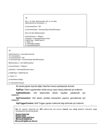 Bu temel yapılar dışında diğer class'ları kısaca açıklayacak olursak;
SqlPipe: Client uygulamaları direkt sonuç veya mesaj yollamak için kullanılır.
SqlDataReader: Veri tabanından dönen kayıtları yakalamak için
kullanılır.
SqlTransaction: Veri tabanı içindeki transaction yapısını günceliemek için
kullanılır.
SqlTriggerContext: Aktif Trigger yapıları hakkında bilgi edinmek için kullanılır.
VB
Dim c As New SçIConnection Dim co As New
SqlCommand Co.Connection = c
co.CommandText = "Sil"
co.CommandType = CommandType.StoredProcedure
Dim p As New SqlParameter()
p.SourceColumn = "Kitapno"
p.Direction = ParameterDirection.Input
p.SçIDbType = SqlDbType.lnt
p. Value = 5
co. Parameters.Add(p)
co. ExecuteNonQuery()
C#
SqlCommand co = new SqlCommand();
Co. Connection=c;
co.CommandText = "Sil";
co.CommandType = CommandType.StoredProcedure;
SqlParameter p = new SqlParameter();
p.SourceColumn = "Kitapno";
p.Direction = ParameterDirection.Input;
p.SqlDbType = SqlDbType.lnt;
p. Value = 5;
co.Parameters.Add(p);
co. ExecuteNonOuery();
Not: Bu class'iarı kullanmak için .NET platformunda kod kısmına imports veya using ifadelerini kullanarak, aşağıd
namespace'leri tanımlamak gerekir.
System.Data.Sql
System.Data
System.Data.SqlClient
Microsoft.SqlServer
Microsoft.SglServer.Server
 