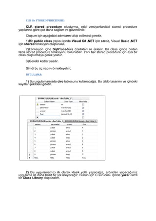 CLR ile STORED PROCEDURE:
CLR stored procedure oluşturma, eski versiyonlardaki stored procedure
yapılarına göre çok daha sağlam ve güvenilirdir.
Oluşum için aşağıdaki adımların takip edilmesi gerekir.
1)Bir public class yapısı içinde Visual C# .NET için static, Visual Basic .NET
için shared fonksiyon oluşturulur.
2)Fonksiyon içine SqlProcedure özellikleri ile eklenir. Bir class içinde birden
fazla stored procedure fonksiyonu bulunabilir. Yani her stored procedure için ayrı bir
class oluşturmaya gerek yoktur.
3)Gerekli kodlar yazılır.
Şimdi bu üç yapıyı örnekleyelim;
UYGULAMA:
1) Bu uygulamamızda ciro tablosunu kullanacağız. Bu tablo tasarımı ve içindeki
kayıtlar şekildeki gibidir.
2) Bu uygulamamızı ilk olarak klasik yolla yapacağız, ardından yapacağımız
uygulama ile daha basit bir yol izleyeceğiz. Bunun için C sürücüsü içinde yazar isimli
bir Class Library oluşturalım.
 