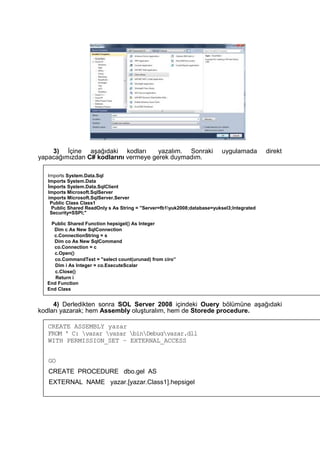 3) İçine aşağıdaki kodları yazalım. Sonraki uygulamada direkt
yapacağımızdan C# kodlarını vermeye gerek duymadım.
4) Derledikten sonra SOL Server 2008 içindeki Ouery bölümüne aşağıdaki
kodları yazarak; hem Assembly oluşturalım, hem de Storede procedure.
Irnports System.Data.Sql
Imports System.Data
İmports System.Data.SqlClient
Imports Microsoft.SqlServer
imports Microsoft.SqlServer.Server
Public Class Class1
Public Shared ReadOnly s As String = "Server=fb1yuk2008;database=yuksel3;lntegrated
Security=SSPI;"
Public Shared Function hepsigel() As Integer
Dim c As New SqlConnection
c.ConnectionString = s
Dim co As New SqlCommand
co.Connection = c
c.Open()
co.CommandText = "select count(urunad) from ciro”
Dim i As Integer = co.ExecuteScalar
c.Close()
Return i
End Function
End Class
CREATE ASSEMBLY yazar
FROM ' C: yazar yazar binDebugyazar.dll
WITH PERMISSION_SET – EXTERNAL_ACCESS
GO
CREATE PROCEDURE dbo.gel AS
EXTERNAL NAME yazar.[yazar.Class1].hepsigel
 