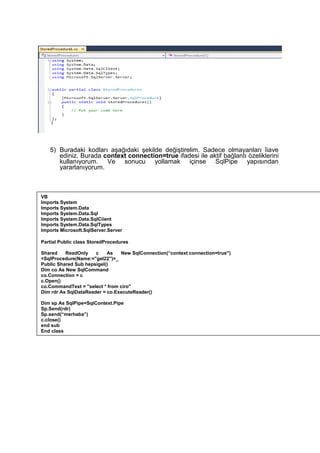 5) Buradaki kodları aşağıdaki şekilde değiştirelim. Sadece olmayanları îiave
ediniz. Burada context connection=true ifadesi ile aktif bağlantı özeliklerini
kullanıyorum. Ve sonucu yollamak içinse SqlPipe yapısından
yararlanıyorum.
VB
Imports System
Imports System.Data
Imports System.Data.Sql
Imports System.Data.SqlCiient
Imports System.Data.SqlTypes
Imports Microsoft.SqlServer.Server
Partial Public class StoredProcedures
Shared ReadOnly c As New SqlConnection(“context connection=true")
<SqlProcedure(Name:="gel22")>_
Public Shared Sub hepsigel()
Dim co As New SqlCommand
co.Connection = c
c.Open()
co.CommandText = "select * from ciro"
Dim rdr As SqlDataReader = co.ExecuteReader()
Dim sp As SqlPipe=SqlContext.Pipe
Sp.Send(rdr)
Sp.send(“merhaba”)
c.close()
end sub
End class
 