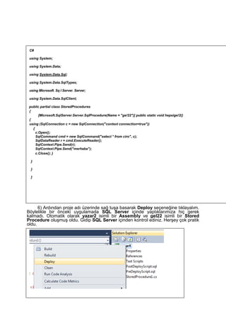 6) Ardından proje adı üzerinde sağ tuşa basarak Deploy seçeneğine tıklayalım.
Böylelikle bir önceki uygulamada SQL Server içinde yaptıklarımıza hiç gerek
kalmadı. Otomatik olarak yazar2 isimli bir Assembly ve gel22 isimli bir Stored
Procedure oluşmuş oldu. Gidip SQL Server içinden kontrol ediniz. Herşey çok pratik
oldu.
C#
using System;
using System.Data;
using System.Data.Sql;
using System.Data.SqlTypes;
using Microsoft. Sq I Server. Server;
using System.Data.SqlClient;
public partial class StoredProcedures
{
[Microsoft.SqlServer.Server.SqlProcedure(Name = "ge!22")] public static void hepsige!2()
{
using (SqlConnection c = new SqlConnection("context connection=true"))
{
c.Open();
SqlCommand cmd = new SqlCommand("seIect * from ciro", c);
SqlDataReader r = cmd.ExecuteReader();
SqlContext.Pipe.Send(r);
SqlContext.Pipe.Send("merhaba");
c.Close(); }
}
}
}
 