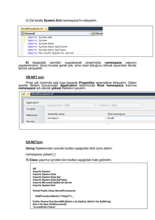 5) Üst tarafa System.Xml namespace'ini ekleyelim.
6) Aşağıdaki adımları uygulayarak projemizde namespace yapısını
yapılandıralım. Gerçi burada gerek yok, ama nasıl olduğunu bilmek açısından ileride
işinize yarayabilir.
VB.NET için;
Proje adı üzerinde sağ tuşa basarak Properties seçeneğine tıklayalım. Gelen
ayarlar iletişim kutusundan Application bölümünde Root namespace kısmına
namespace adı olacak yüksel ifadesini yazalım.
C#.NETiçin;
Using ifadelerinden sonraki kodları aşağıdaki blok içine alalım.
namespace yüksel { }
7) Class yapımız içindeki tüm kodları aşağıdaki hale getirelim.
VB
Imports System
Imports System.Data
Imports System.Data.Sql
Imports System.Data.SqlTypes
Imports Microsoft.SqlServer.Server
Imports System.XmI
Partial Public Class StoredProcedures
<SqlProcedure(Name:="kitap3")> _
Public Shared Sub SaveXML(ByVal x As SqlXml, ByVal f As SqlString)
Dim d As New XmlDocument()
d.LoadXml(x.Value)
d.Save(f.Value)
End Sub
End Class
 