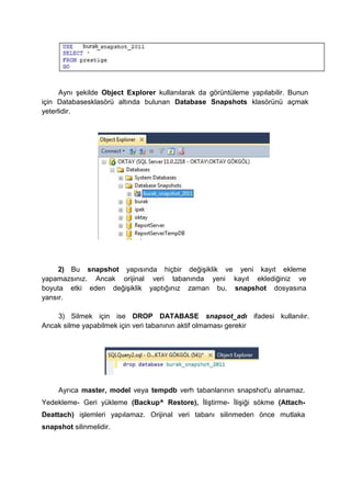 Aynı şekilde Object Explorer kullanılarak da görüntüleme yapılabilir. Bunun
için Databasesklasörü altında bulunan Database Snapshots klasörünü açmak
yeterlidir.
2) Bu snapshot yapısında hiçbir değişiklik ve yeni kayıt ekleme
yapamazsınız. Ancak orijinal veri tabanında yeni kayıt eklediğiniz ve
boyuta etki eden değişiklik yaptığınız zaman bu, snapshot dosyasına
yansır.
3) Silmek için ise DROP DATABASE snapsot_adı ifadesi kullanılır.
Ancak silme yapabilmek için veri tabanının aktif olmaması gerekir
Ayrıca master, model veya tempdb verh tabanlarının snapshot'u alınamaz.
Yedekleme- Geri yükleme (Backup^ Restore), İliştirme- İlişiği sökme (Attach-
Deattach) işlemleri yapılamaz. Orijinal veri tabanı silinmeden önce mutlaka
snapshot silinmelidir.
 
