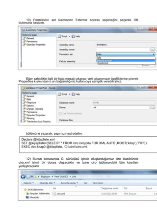 10) Permission set kısmından External access seçeneğini seçerek OK
butonuna basalım.
Eğer sahiplikle ilgili bir hata mesajı çıkarsa; veri tabanımızın özelliklerine girerek
Properties kısmından o an bağlandığınız kullanıcıya sahiplik verebilirsiniz.
11) C sürücüsünde ciro isimli bir klasör oluşturalım ve aşağıdaki yazılımı Query
bölümüne yazarak, yapımızı test edelim.
12) Bunun sonucunda C: sürücüsü içinde oluşturduğumuz ciro klasöründe
ciro.xml isimli bir dosya oluşacaktır ve içine ciro tablosundaki tüm kayıtları
yerleştirecektir
Declare @kitapliste xml
SET @kiyapliste=(SELECT * FROM ciro ciroyolla FOR XML AUTO ,ROOT(‘kitap’),TYPE)
EXEC dbo.kitap3 @kitapliste, ‘C:cirociro.xml
 