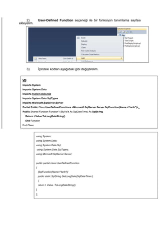 2) User-Defined Function seçeneği ile bir fonksiyon tanımlama sayfası
ekleyelim.
3) İçindeki kodları aşağıdaki gibi değiştirelim.
VB
Imports System
Imports System.Data
Imports System.Data.Sql
Imports System.Data.SqlTypes
Imports Microsoft.SqIServer.Server
Partial Public Class UserDefinedFunctions <Microsoft.SqlServer.Server.SqlFunction(Name:="tarih")>_
Public Shared Function Function"! (ByVal t As SqlDateTime) As SqISt ring
Return t.Value.ToLongDateString()
End Function
End Class
using System;
using System.Data;
using System.Data.Sql;
using System.Data.SçITypes;
using Microsoft.SqlServer.Server;
public partial class UserDefinedFunction
{
[SqlFunction(Name="tarih")]
public static SqlString GetLongDate(SqlDateTime t)
{
return t. Value. ToLongDateString();
}
};
 