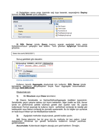 4) Derledikten sonra proje üzerinde sağ tuşa basarak; seçeceğimiz Depioy
komutu ile SQL Server içine yollayalım.
5) SQL Server içinde Query kısmını açarak aşağıdaki kodu yazıp
fonksiyonumuzun çalıştığını test edelim. Tarih girerken ay/gün/yıl formatında
giriyoruz.
Sonuç;şekildeki gibi olacaktır.
CLR ile AGGREGATE:
Kullanıcı tanımlı Aggregate oluşturmak için kullanılır. SOL Server içinde
kümeleme işlemlerini gerçekleştiren birçok hazır Aggregate bulunmaktadır.
(Örneğin MAX,MIN,SUM)
Oluşturmak için;
1) Bir Structure veya Class tanımlanır.
2) Class'a Serializable ve SqiUserDefinedAggregate özellikleri kazandırılır.
Serializable; geçici çalışma tablosu için biçimi belirlerken, diğer özellik ise SQL Server
içinde en performanslı şekilde tutulması gerekli olan ayarları tutar. Bu yapıda
kullanılacak Format seçeneği ile kullanıcı biçimi serDefined cümleciği ile istediği gibi
belirleyebilir veya Native cümleciği ile otomatik ayarlanabilir. Bu tür bilgiler için ayrılacak
en fazla boyut miktarı için ise MaxByteSize kullanılır.
3) Aşağıdaki methotlar oluşturularak, gerekli kodlar yazılır;
Irıit: Sorgu işlemcisi; her bir grup için bu methodu bir kez çağırır. Lokal
değişkenleri sıfırlamak için gerekli temizleme kodlarının buraya yazılması
gerekmektedir.
Accumulate: Kullanılacak değerin alacağı yeni şekil belirlenir. Örneğin;
Select dbo.tarih(‘08/02/2001’)
 
