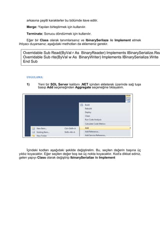 arkasına çeşitli karakterler bu bölümde ilave edilir.
Merge: Yapıları birleştirmek için kullanılır.
Terminate: Sonucu döndürmek için kullanılır.
Eğer bir Class olarak tanımlarsanız ve IbinarySerilaze ile Implement etmek
ihtiyacı duyarsanız; aşağıdaki methotları da eklemeniz gerekir.
UYGULAMA:
1) Yeni bir SOL Server kalıbını .NET içinden ekleterek üzerinde sağ tuşa
basıp Add seçeneğinden Aggregate seçeneğine tıklayalım.
İçindeki kodları aşağıdaki şekilde değiştirelim. Bu, seçilen değerin başına üç
yıldız koyacaktır. Eğer seçilen değer boş ise üç nokta koyacaktır. Kod'a dikkat ediniz,
gelen yapıyı Class olarak değiştirip IbinarySerialize ile Implement
Overridable Sub Read(ByVal r As BinaryReader) Implements IBinarySerialize.Rea
Overridable Sub rite(ByVal w As BinaryWriter) Implements IBinarySerialize.Write
End Sub
 