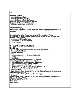 VB
Imports System
imports System.Data
Imports System.Data.Sql
İmports System.Data.SqlTypes
İmports Microsoft.SqlServer.Server
İmports System.Text 'Biz ekledik
İmports System.10 'Biz ekledik
<Serializable()>_
<Microsoft.SqlServer.Server.SqlUserDefinedAggregate(Format.User
Defined,_
lslnvariantToNulls:=True, lslnvariantToDuplicates:=False, _
IslnvariantToOrder:=False, MaxByteSize:=8000, Name.="yildiz")> _
Public Class yildiz1
Implements IBinarySerialize
Dim sonuc As StringBuilder
Public Sub Init()
Sonuc=New stringBuilder()
End Sub
Public Sub Accumulate(ByVaI value As SqlString)
If value.lsNull Then
sonuc.Append("...")
Else
sonuc.Append("***" & value.ToString)
End lf
End Sub
Public Sub Merge(ByVal gelen As yildizl)
sonucAppend(gelen.sonuc) End Sub
Public Function Terminate() As SqlString
Dim gelen As String = String.Empty
If (sonuç.Length > 0) Then
gelen = sonuc.ToString(0, sonuc.Length -1)
Retum New SqlString(gelen) Endlf
End Function
Overridable Sub Read(ByVal r As BinaryReader) Implements
IBinarySerialize.Read
sonuc = New StringBuilder(r.ReadString())
End Sub
Overridable Sub rite(ByVal w As BinaryVVriter) Implements
IBinarySerialize.VVrite
w.Write(sonuc.ToString())
End Sub
End Class
 