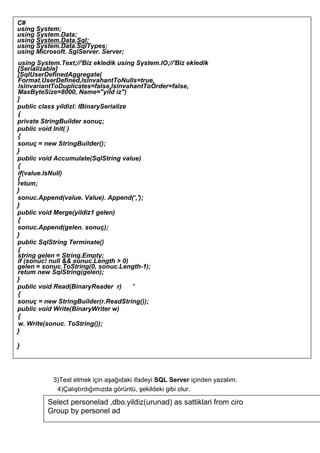 3)Test etmek için aşağıdaki ifadeyi SQL Server içinden yazalım.
4)Çalıştırdığımızda görüntü, şekildeki gibi olur.
C#
using System;
using System.Data;
using System.Data.Sql;
using System.Data.SqlTypes;
using Microsoft. SglServer. Server;
using System.Text;//'Biz ekledik using System.lO;//'Biz ekledik
[Serializable]
[SqlUserDefinedAggregate(
Format.UserDefined,lslnvahantToNulls=true,
lslnvariantToDuplicates=false,lslnvahantToOrder=false,
MaxByteSize=8000, Name="yiİd iz")
]
public class yildizl: IBinarySerialize
{
private StringBuilder sonuç;
public void lnit( )
{
sonuç = new StringBuilder();
}
public void Accumulate(SqlString value)
{
if(value.lsNull)
{
retum;
}
sonuc.Append(value. Value). Append(‘,');
}
public void Merge(yildiz1 gelen)
{
sonuc.Append(gelen. sonuç);
}
public SqlString Terminate()
{
string gelen = String.Empty;
if (sonuc! null && sonuc.Length > 0)
gelen = sonuc.ToString(0, sonuc.Length-1);
retum new SqlString(gelen);
}
public void Read(BinaryReader r) '
{
sonuç = new StringBuilder(r.ReadString());
public void Write(BinaryWriter w)
{
w. Write(sonuc. ToString());
}
}
Select personelad ,dbo.yildiz(urunad) as sattiklari from ciro
Group by personel ad
 