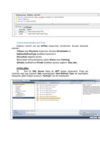 CLR İLE USER DEFİNE DATA TYPE:
Kullanıcı tanımlı veri tipi (UTDs) oluşturmak mümkündür. Burada izlenecek
adımlar;
1)Class veya Structure oluşturulur. Bunlara Serializable ve
SqlUserDefinedType özellikleri kazandırılır.
2)Boş(Null) değerler tanıtılır.
3)Veri tipleri string dönüşümü yapılır.(Parse veya Tostring)
4)Public özelliklerinin Private özellikleri açması sağlanır. (GeL.Set)
UYGULAMA:
1) Yeni bir SQL Server kalıbı ile .NET projesi oluşturalım. Proje adı
üzerinde sağ tuşa basarak Add seçeneğinden User-Defined Type alt seçeneğine
tıklayarak; gelen iletişim kutusunu "tarihayir" adı ile onaylayalım
 