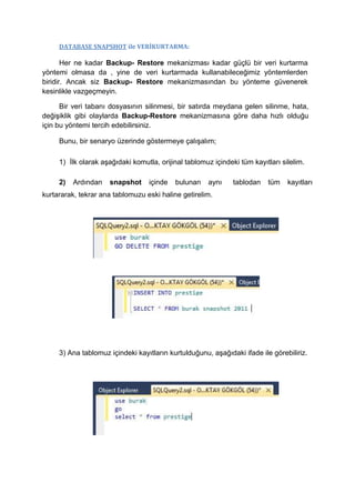 DATABASE SNAPSHOT ile VERİKURTARMA:
Her ne kadar Backup- Restore mekanizması kadar güçlü bir veri kurtarma
yöntemi olmasa da , yine de veri kurtarmada kullanabileceğimiz yöntemlerden
biridir. Ancak siz Backup- Restore mekanizmasından bu yönteme güvenerek
kesinlikle vazgeçmeyin.
Bir veri tabanı dosyasının silinmesi, bir satırda meydana gelen silinme, hata,
değişiklik gibi olaylarda Backup-Restore mekanizmasına göre daha hızlı olduğu
için bu yöntemi tercih edebilirsiniz.
Bunu, bir senaryo üzerinde göstermeye çalışalım;
1) İlk olarak aşağıdaki komutla, orijinal tablomuz içindeki tüm kayıtları silelim.
2) Ardından snapshot içinde bulunan aynı tablodan tüm kayıtları
kurtararak, tekrar ana tablomuzu eski haline getirelim.
3) Ana tablomuz içindeki kayıtların kurtulduğunu, aşağıdaki ifade ile görebiliriz.
 