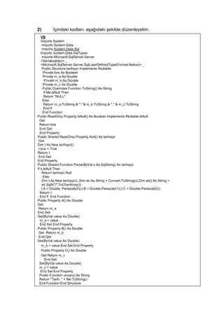 2) İçindeki kodları, aşağıdaki şekilde düzenleyelim.
VB
Imports System
Imports System.Data
Imports System.Data.Sql
Imports System.Data.SqlTypes
Imports Microsoft.SqlServer.Server
<Serializable()> _
<Microsoft.SqlServer.Server.SqlL)serDefinedType(Format.Native)>_
Public Structure tarihayir Implements INullable
Private bos As Boolean
Private m_a As Double
Private m_b As Double
Private m_c As Double
Public Overrides Function ToString() As String
If Me.lsNull Then
Retum "NULL"
Else
Return m_a.ToString & "." & m_b.ToString & ".’' & m_c.ToString
End lf
End Function
Public ReadOniy Property lsNull() As Boolean Implements INullable.lsNull
Get
Return bos
End Get
End Property
Public Shared ReadOniy Property Null() As tarihayir
Get
Dim t As New tarihayir()
t.bos = True
Return t
End Get
End Property
Public Shared Function Parse(ByVal s As SqlString) As tarihayir
If s.lsNull Then
Return tarihayir.Null
Else
Dim t As New tarihayir() ,Dim str As String = Convert.ToString(s),Dim ab() As String =
str.Split("/".ToCharArray())
t.A = Double. Parse(ab(0)),t.B = Double.Parse(ab(1)).t.C = Double.Parse(ab(2))
Retum t
End lf End Function
Public Property A() As Double
Get
Return m_a
End Get
Set(ByVal value As Double)
m_a = value
End Set End Property
Public Property B() As Double
Get Return m_b
End Get
Set(ByVal value As Double)
m_b = value End Set End Property
Public Property C() As Double
Get Return m_c
End Get
Set(ByVal value As Double)
m_c = value
End Set End Property
Public Function unvan() As String
Return "Tarih: " + Me.ToString()
End Function End Structure
 