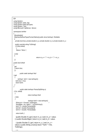 C#
using System;
using System. Data. Sql;
using System.Data.SqlTypes;
using System. Text;
using Microsoft. SqlServer. Server;
namespace tarihler
{
[Serializabie]
[SqlUserDefinedType(Format.Native)] public struct tarihayir: INullable
i
private bool bos; private double m_a; private double m_b; private double m_c;
public override string ToString()
{ if (this.lsNull)
{
Return ‘’NULL’’;
} else
{
return m_a + "." + m_b + "." + m_c;
} }
public bool IsNull
{
get
{ return bos;
} }
public static tarihayir Null
{ get
{
tarihayir tarih = new tarihayir();
tarih.bos = true;
return tarih;
}
}
public static tarihayir Parse(SqlString s)
{ if (s. IsNull)
{
return tarihayir.Null;
} else
{
tarihayir tarih = new tarihayir();
String str = Convert. ToString(s); /
String[]ab = str. Split(‘’/’’. ToCharArray());
tarih. A = double.Parse(ab[0]);
tarih.B = double.Parse(ab[1]);
tarih.C = double. Parse(ab[2]);
return tarih; }
}public Double A { get { retum m_a; } set { m_a = value;
} } public Double B{get { retum m_b; } set{ m_b = value;
} }public Double C { get { retum m_c; } set { m_c =
value;} } public Strirtg unvan(){ retum "Tarih:" + this.
ToString();
} }}
 