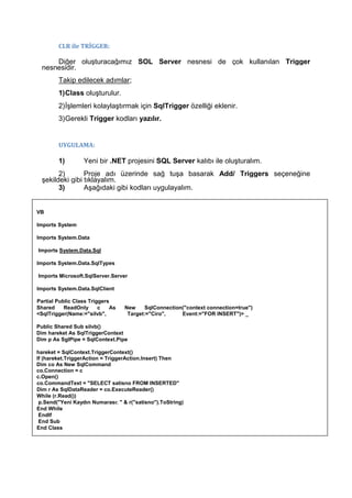 CLR ile TRİGGER:
Diğer oluşturacağımız SOL Server nesnesi de çok kullanılan Trigger
nesnesidir.
Takip edilecek adımlar;
1)Class oluşturulur.
2)İşlemleri kolaylaştırmak için SqlTrigger özelliği eklenir.
3)Gerekli Trigger kodları yazılır.
UYGULAMA:
1) Yeni bir .NET projesini SQL Server kalıbı ile oluşturalım.
2) Proje adı üzerinde sağ tuşa basarak Add/ Triggers seçeneğine
şekildeki gibi tıklayalım.
3) Aşağıdaki gibi kodları uygulayalım.
VB
Imports System
Imports System.Data
Imports System.Data.Sql
Imports System.Data.SqlTypes
Imports Microsoft.SqlServer.Server
Imports System.Data.SqlClient
Partial Public Class Triggers
Shared ReadOnly c As New SqlConnection("context connection=true")
<SqlTrigger(Name:="silvb", Target:="Ciro", Event:="FOR INSERT")> _
Public Shared Sub silvb()
Dim hareket As SqlTriggerContext
Dim p As SgIPipe = SqlContext.Pipe
hareket = SqlContext.TriggerContext()
If (hareket.TriggerAction = TriggerAction.Insert) Then
Dim co As New SqlCommand
co.Connection = c
c.Open()
co.CommandText = "SELECT satisno FROM INSERTED"
Dim r As SqlDataReader = co.ExecuteReader()
While (r.Read())
p.Send("Yeni Kaydın Numarası: " & r("satisno").ToString)
End While
Endlf
End Sub
End Class
 