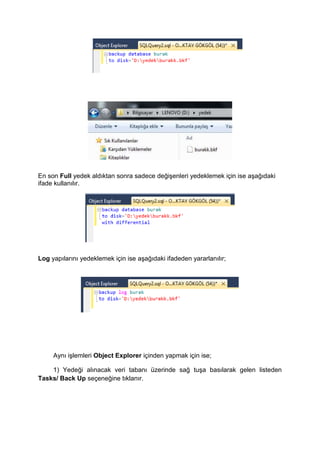 En son Full yedek aldıktan sonra sadece değişenleri yedeklemek için ise aşağıdaki
ifade kullanılır.
Log yapılarını yedeklemek için ise aşağıdaki ifadeden yararlanılır;
Aynı işlemleri Object Explorer içinden yapmak için ise;
1) Yedeği alınacak veri tabanı üzerinde sağ tuşa basılarak gelen listeden
Tasks/ Back Up seçeneğine tıklanır.
 