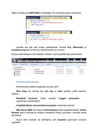 Diğer bir özellik ise COPY-ONLY cümleciğidir. Bu cümlecikle alınan yedekleme,
genelde test gibi özel amaçlı yedeklemedir. Burada Full, differential ve
transaction log gibi normal sıra düzenlemesine izin vermez.
Buraya kadar aldığımız tüm yedekler, klasörün içinde şekildeki gibi görünecektir.
RESTORE (GERİ YÜKLEME)
Muhtemel geri yükleme aşağıdaki adımları içerir;
Data Copy: Bu adımda tüm veri, log ve index sayfaları yedek setinden
yüklenir.
Redo(Roll Forward): Yedek setinden Logged transaction
uygulamasını gerçekleştirir.
Undo(Roll Back): Uncommitted transaction verilerinde kullanılır.
SQL Server 2005' den itibaren Online Restore işlemi yapılabilmektedir. Online
Restore işlemi herhangi bir kullanıcı hareketine ihtiyaç duymadan, otomatik olarak
gerçekleşir.
Ayrıca daha önceden de belirttiğimiz gibi snapshot yapısından kurtarma
yapılabilir.
 