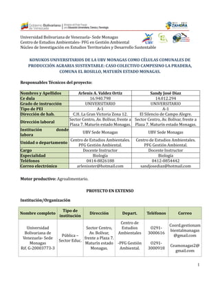 1
Universidad Bolivariana de Venezuela- Sede Monagas
Centro de Estudios Ambientales- PFG en Gestion Ambiental
Nucleo de Investigacion en Estudios Territoriales y Desarrollo Sustentable
KONUKOS UNIVERSITARIOS DE LA UBV MONAGAS COMO CÉLULAS COMUNALES DE
PRODUCCIÓN AGRARIA SUSTENTABLE: CASO COLECTIVO CAMPESINO LA PRADERA,
COMUNA EL ROSILLO, MATURÍN ESTADO MONAGAS.
Responsables Técnicos del proyecto:
Nombres y Apellidos Arlenis A. Valdez Ortiz Sandy José Díaz
Ce dula 16.940.798 14.012.294
Grado de instrucción UNIVERSITARIO UNIVERSITARIO
Tipo de PEI A-1 A-1
Dirección de hab. C.H. La Gran Victoria Zona 12. El Silencio de Campo Alegre.
Dirección laboral
Sector Centro, Av. Bolívar, frente a
Plaza 7. Maturín estado Monagas.
Sector Centro, Av. Bolívar, frente a
Plaza 7. Maturín estado Monagas.
Institución donde
labora
UBV Sede Monagas UBV Sede Monagas
Unidad o departamento
Centro de Estudios Ambientales.
PFG Gestion Ambiental.
Centro de Estudios Ambientales.
PFG Gestion Ambiental.
Cargo Docente Instructor Docente Instructor
Especialidad Biología Biología
Teléfonos 0414-8826188 0412-0854442
Correo electrónico arlenisster@hotmail.com sandjosediaz@hotmail.com
Motor productivo: Agroalimentario.
PROYECTO EN EXTENSO
Institución/Organización
Nombre completo
Tipo de
institución
Dirección Depart. Teléfonos Correo
Universidad
Bolivariana de
Venezuela- Sede
Monagas
Rif. G-20003773-3
Publica –
Sector Educ.
Sector Centro,
Av. Bolívar,
frente a Plaza 7.
Maturín estado
Monagas.
Centro de
Estudios
Ambientales
-PFG Gestion
Ambiental.
O291-
3000616
O291-
3000918
Coord.gestionam
bientalmanagas
@gmail.com
Ceamonagas2@
gmail.com
 