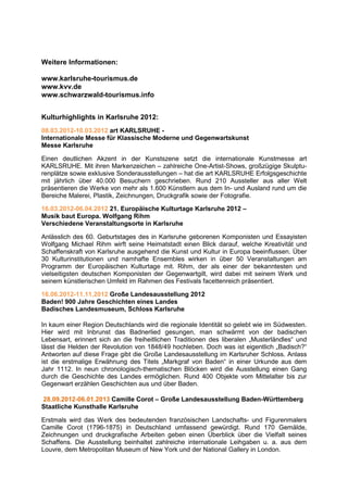 Weitere Informationen:

www.karlsruhe-tourismus.de
www.kvv.de
www.schwarzwald-tourismus.info


Kulturhighlights in Karlsruhe 2012:
08.03.2012-10.03.2012 art KARLSRUHE -
Internationale Messe für Klassische Moderne und Gegenwartskunst
Messe Karlsruhe

Einen deutlichen Akzent in der Kunstszene setzt die internationale Kunstmesse art
KARLSRUHE. Mit ihren Markenzeichen – zahlreiche One-Artist-Shows, großzügige Skulptu-
renplätze sowie exklusive Sonderausstellungen – hat die art KARLSRUHE Erfolgsgeschichte
mit jährlich über 40.000 Besuchern geschrieben. Rund 210 Aussteller aus aller Welt
präsentieren die Werke von mehr als 1.600 Künstlern aus dem In- und Ausland rund um die
Bereiche Malerei, Plastik, Zeichnungen, Druckgrafik sowie der Fotografie.

16.03.2012-06.04.2012 21. Europäische Kulturtage Karlsruhe 2012 –
Musik baut Europa. Wolfgang Rihm
Verschiedene Veranstaltungsorte in Karlsruhe

Anlässlich des 60. Geburtstages des in Karlsruhe geborenen Komponisten und Essayisten
Wolfgang Michael Rihm wirft seine Heimatstadt einen Blick darauf, welche Kreativität und
Schaffenskraft von Karlsruhe ausgehend die Kunst und Kultur in Europa beeinflussen. Über
30 Kulturinstitutionen und namhafte Ensembles wirken in über 50 Veranstaltungen am
Programm der Europäischen Kulturtage mit. Rihm, der als einer der bekanntesten und
vielseitigsten deutschen Komponisten der Gegenwartgilt, wird dabei mit seinem Werk und
seinem künstlerischen Umfeld im Rahmen des Festivals facettenreich präsentiert.

16.06.2012-11.11.2012 Große Landesausstellung 2012
Baden! 900 Jahre Geschichten eines Landes
Badisches Landesmuseum, Schloss Karlsruhe

In kaum einer Region Deutschlands wird die regionale Identität so gelebt wie im Südwesten.
Hier wird mit Inbrunst das Badnerlied gesungen, man schwärmt von der badischen
Lebensart, erinnert sich an die freiheitlichen Traditionen des liberalen „Musterländles“ und
lässt die Helden der Revolution von 1848/49 hochleben. Doch was ist eigentlich „Badisch?“
Antworten auf diese Frage gibt die Große Landesausstellung im Karlsruher Schloss. Anlass
ist die erstmalige Erwähnung des Titels „Markgraf von Baden“ in einer Urkunde aus dem
Jahr 1112. In neun chronologisch-thematischen Blöcken wird die Ausstellung einen Gang
durch die Geschichte des Landes ermöglichen. Rund 400 Objekte vom Mittelalter bis zur
Gegenwart erzählen Geschichten aus und über Baden.

28.09.2012-06.01.2013 Camille Corot – Große Landesausstellung Baden-Württemberg
Staatliche Kunsthalle Karlsruhe

Erstmals wird das Werk des bedeutenden französischen Landschafts- und Figurenmalers
Camille Corot (1796-1875) in Deutschland umfassend gewürdigt. Rund 170 Gemälde,
Zeichnungen und druckgrafische Arbeiten geben einen Überblick über die Vielfalt seines
Schaffens. Die Ausstellung beinhaltet zahlreiche internationale Leihgaben u. a. aus dem
Louvre, dem Metropolitan Museum of New York und der National Gallery in London.
 