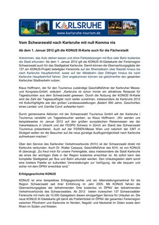 Vom Schwarzwald nach Karlsruhe mit null Komma nix

Ab dem 1. Januar 2012 gilt die KONUS III-Karte auch für die Fächerstadt

Ankommen, das Auto stehen lassen und ohne Parkplatzsorgen mit Bus oder Bahn kostenlos
die Stadt erkunden: Ab dem 1. Januar 2012 gilt die KONUS III-Gästekarte der Ferienregion
Schwarzwald auch für das Stadtgebiet Karlsruhe. Damit können die Übernachtungsgäste der
137 am KONUS-Projekt beteiligten Ferienorte auf der Rheintalbahn über Rastatt hinaus bis
nach Karlsruhe Hauptbahnhof, sowie auf der Albtalbahn über Ettlingen hinaus bis nach
Karlsruhe Hauptbahnhof fahren. Dort angekommen können sie gebührenfrei den gesamten
Karlsruher Stadtverkehr nutzen.

Klaus Hoffmann, der für den Tourismus zuständige Geschäftsführer der Karlsruher Messe-
und Kongress-GmbH, erläutert: „Karlsruhe ist schon immer ein attraktives Reiseziel für
Tagestouristen aus dem Schwarzwald gewesen. Durch die Nutzung der KONOS III-Karte
wird die Zahl der Tagesausflügler noch weiter zunehmen, insbesondere da Karlsruhe 2012
mit Kulturhighlights wie den großen Landesausstellungen ‚Baden! 900 Jahre. Geschichten
eines Landes‘ und ‚Camille Corot‘ aufwarten kann‘.

Durch gemeinsame Aktionen mit der Schwarzwald Tourismus GmbH will der Karlsruhe |
Tourismus verstärkt um Tagesbesucher werben, so Klaus Hoffmann: „Wir werden uns
beispielsweise im Januar 2012 auf den großen europäischen Reisemessen wie der
Vakantiebeurs in Utrecht und der FESPO Schweiz in Zürich am Stand des Schwarzwald
Tourismus präsentieren. Auch auf der FERIEN-Messe Wien und natürlich der CMT in
Stuttgart wollen wir die Besucher auf die neue günstige Ausflugsmöglichkeit nach Karlsruhe
aufmerksam machen.“

Über den Service des Karlsruher Verkehrsverbunds (KVV) ist der Schwarzwald direkt mit
Karlsruhe verbunden. Auch Dr. Walter Casazza, Geschäftsführer des KVV, ist von KONUS
III überzeugt: „Es freut mich für unsere Feriengäste, dass insbesondere die Stadt Karlsruhe
als eines der wichtigen Ziele in der Region kostenlos erreichbar ist. Ab sofort kann das
komplette Stadtgebiet per Bus und Bahn erkundet werden. Den Urlaubsgästen steht somit
eine breitere Palette an kulturellen Veranstaltungen zur Verfügung, die alle bequem und
sicher mit dem ÖPNV erreichbar sind.“

Erfolgsgeschichte KONUS

KONUS ist eine beispiellose Erfolgsgeschichte und ein Alleinstellungsmerkmal für die
Region Schwarzwald seit ihrer Einführung im Jahr 2005. Mit KONUS fahren die
Übernachtungsgäste der teilnehmenden Orte kostenlos im ÖPNV der teilnehmenden
Verkehrsverbünde des Schwarzwaldes. Ab 2012 bieten inzwischen 137 Schwarzwälder
Ferienorte mit mehr als 10.000 Gastgebern diesen einzigartigen Service für Urlauber an. Die
neue KONUS III Gästekarte gilt damit als Freifahrticket im ÖPNV der gesamten Ferienregion
zwischen Pforzheim und Karlsruhe im Norden, Nagold- und Neckartal im Osten sowie dem
Rhein im Süden und Westen.
 