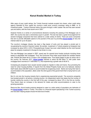 Konut Kredisi Market in Turkey


After years of poor credit ratings, the Turkish financial markets erupted into cheers, when credit rating
agency Standard & Poor upped the country’s credit local currency sovereign rating to BBB, i.e. to
investment grade. Turkey’s financial history has gone through a roller coaster ride and has seen several
ups and downs, with the most recent one in 2001.

However thanks to a series of unconventional decisions including the passing of the Mortgage Law in
2007, the country has seen a tremendous spurt in growth. This law has been a great encouragement for
several mortgage companies that have catered to a wide variety of clients. There are some companies
that aim to provide affordable options to the poorest of the poor by providing konut kredisi at very low
interest rates for up to 30 years.

The country’s mortgage industry has been a flag bearer of sorts and has played a pivotal part in
recuperating the country’s financial market. No wonder, investment in Turkish property by foreigners had
increased by about 40% in 2010. Pricewaterhouse Cooper has even voted Istanbul as the most favored
place for property investment in Europe for two times in a row.

The new Mortgage Law passed in 2007, paved way for several konut kredisi products including those
based on adjustable rate mortgages. Thus, the Consumer Price Index would decide the variable interest
rate. Policies like these led to a surge in the mortgage loans. Thus banks began to play an active role in
the country. By February 2011, konut kredisi reached to about 59.188 billion TL with public bank
mortgage loans volumes at 17.409 billion TL, thus experiencing a growth rate of 46.04 %.

Increasing job prospects have caused several people to migrate to cities and towns, thus provoking the
need for urban housing facilities. If reports from the Global Property Guide are to be believed, Istanbul
itself needs about 250,000 houses to accommodate the burgeoning crowd. Banks are trying their best to
accommodate to this population, albeit under the strict guard of the government that is trying hard to curb
inflation.

But it’s not only the housing industry that is experiencing exponential growth. The economic prosperity
has boosted growth in all sectors, including tourism. An independent report that states that the number of
tourists visiting the country in the first half of this year, increased by about 12% in the first six months.
Thus there’s been an increase in the demand for hotels and other accommodations to cater to the
growing population.

Resource Box: Konut kredisi products designed to cater to a wide variety of population are hallmarks of
the konut kredisi market in Turkey. The author is a financial expert specializing in the Turkish economy
and has been helping people choose the best konut kredisi.
 